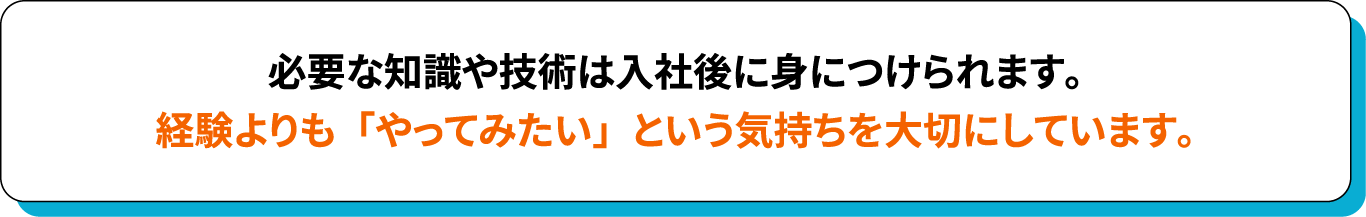 必要な知識や技術は入社後に身につけられます